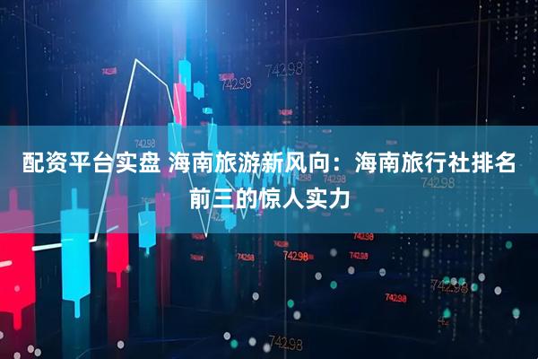 配资平台实盘 海南旅游新风向：海南旅行社排名前三的惊人实力
