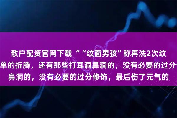 散户配资官网下载 ““纹面男孩”称再洗2次纹身就干净了”为无知买单的折腾，还有那些打耳洞鼻洞的，没有必要的过分修饰，最后伤了元气的