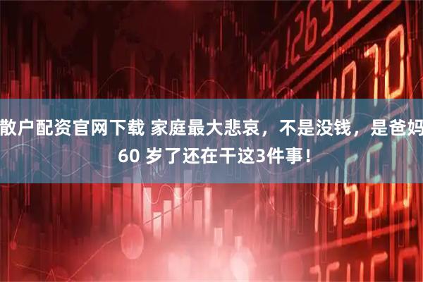 散户配资官网下载 家庭最大悲哀，不是没钱，是爸妈 60 岁了还在干这3件事！