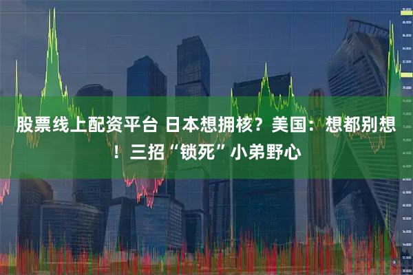 股票线上配资平台 日本想拥核？美国：想都别想！三招“锁死”小弟野心