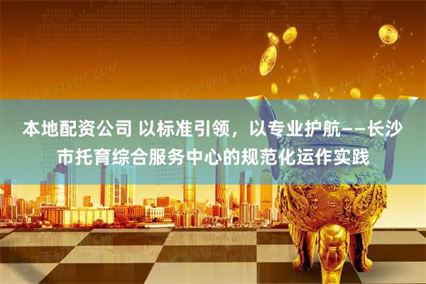 本地配资公司 以标准引领，以专业护航——长沙市托育综合服务中心的规范化运作实践
