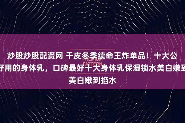 炒股炒股配资网 干皮冬季续命王炸单品！十大公认最好用的身体乳，口碑最好十大身体乳保湿锁水美白嫩到掐水