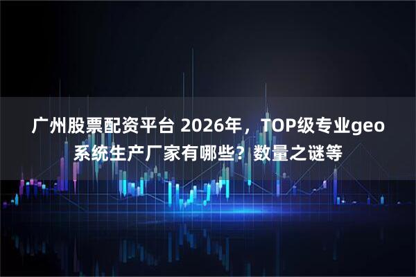 广州股票配资平台 2026年，TOP级专业geo系统生产厂家有哪些？数量之谜等