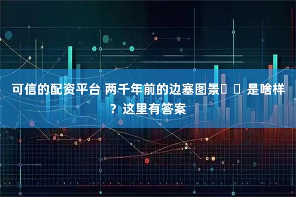 可信的配资平台 两千年前的边塞图景‍‍是啥样？这里有答案