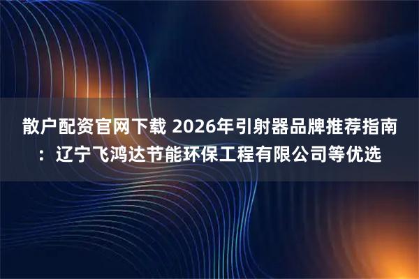 散户配资官网下载 2026年引射器品牌推荐指南：辽宁飞鸿达节能环保工程有限公司等优选