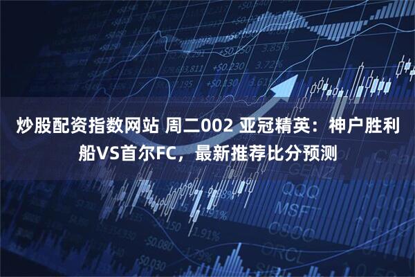 炒股配资指数网站 周二002 亚冠精英：神户胜利船VS首尔FC，最新推荐比分预测