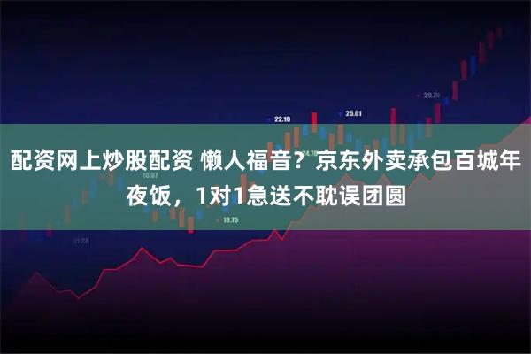 配资网上炒股配资 懒人福音？京东外卖承包百城年夜饭，1对1急送不耽误团圆