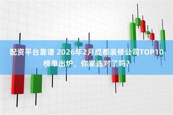 配资平台靠谱 2026年2月成都装修公司TOP10榜单出炉，你家选对了吗？