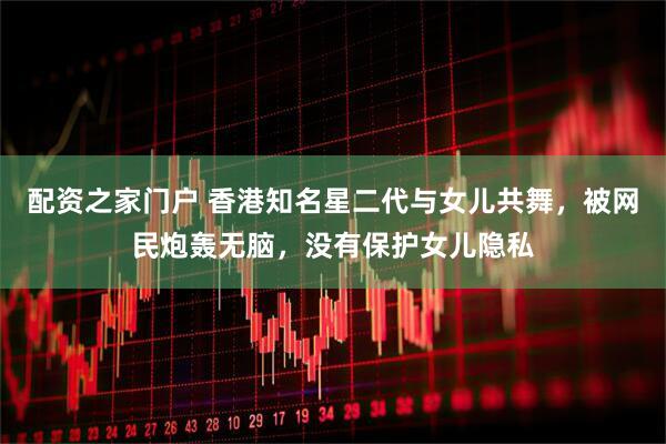 配资之家门户 香港知名星二代与女儿共舞，被网民炮轰无脑，没有保护女儿隐私