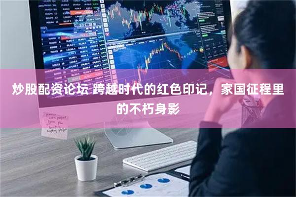 炒股配资论坛 跨越时代的红色印记，家国征程里的不朽身影