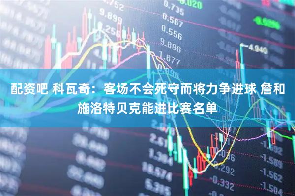 配资吧 科瓦奇：客场不会死守而将力争进球 詹和施洛特贝克能进比赛名单