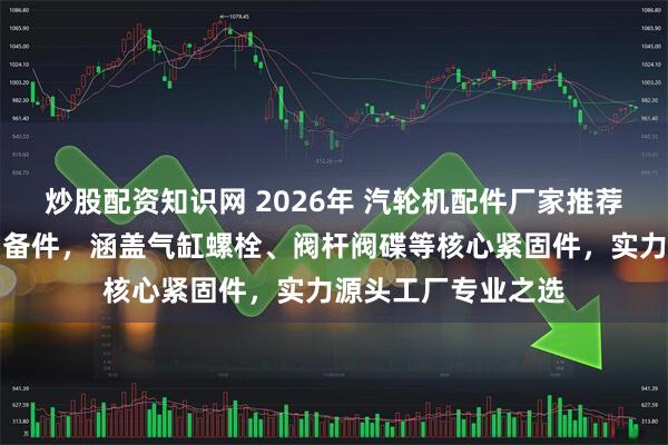 炒股配资知识网 2026年 汽轮机配件厂家推荐：沈阳汽轮机备品备件，涵盖气缸螺栓、阀杆阀碟等核心紧固件，实力源头工厂专业之选