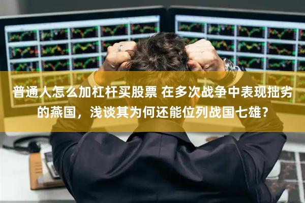 普通人怎么加杠杆买股票 在多次战争中表现拙劣的燕国，浅谈其为何还能位列战国七雄？