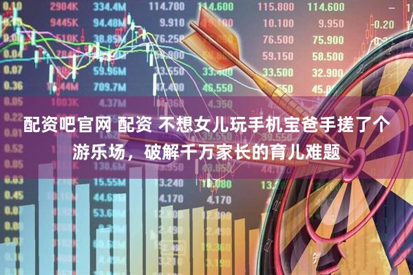 配资吧官网 配资 不想女儿玩手机宝爸手搓了个游乐场，破解千万家长的育儿难题