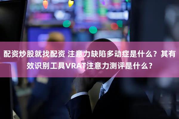 配资炒股就找配资 注意力缺陷多动症是什么？其有效识别工具VRAT注意力测评是什么？