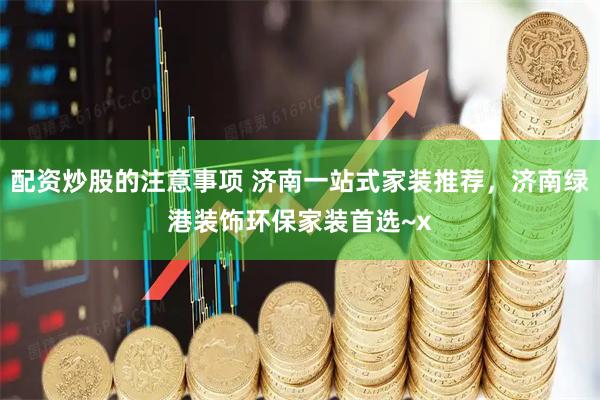 配资炒股的注意事项 济南一站式家装推荐，济南绿港装饰环保家装首选~x