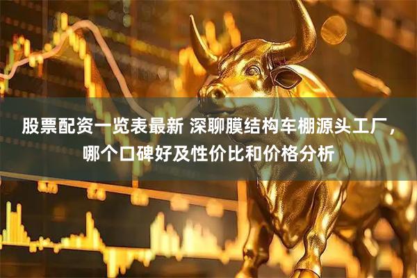 股票配资一览表最新 深聊膜结构车棚源头工厂，哪个口碑好及性价比和价格分析