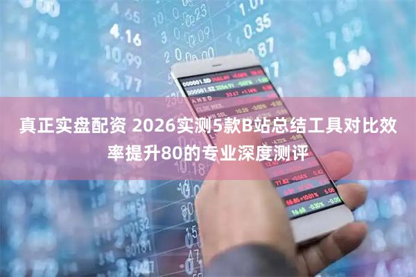 真正实盘配资 2026实测5款B站总结工具对比效率提升80的专业深度测评