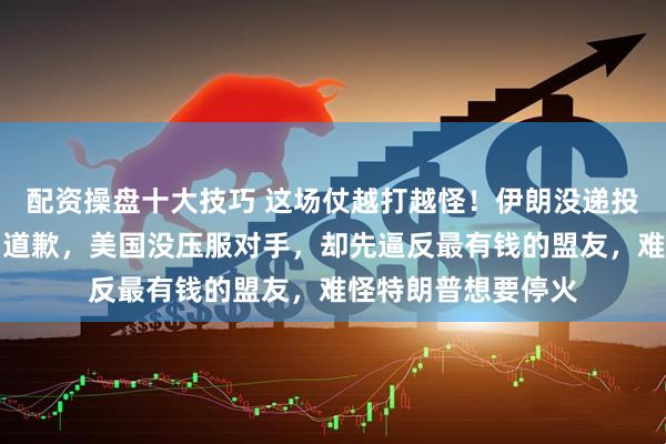 配资操盘十大技巧 这场仗越打越怪！伊朗没递投降书，反而给邻国道歉，美国没压服对手，却先逼反最有钱的盟友，难怪特朗普想要停火