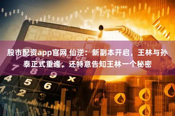 股市配资app官网 仙逆：新副本开启，王林与孙泰正式重逢，还特意告知王林一个秘密