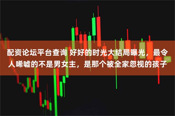 配资论坛平台查询 好好的时光大结局曝光，最令人唏嘘的不是男女主，是那个被全家忽视的孩子