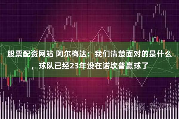 股票配资网站 阿尔梅达：我们清楚面对的是什么，球队已经23年没在诺坎普赢球了