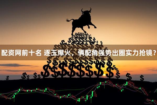 配资网前十名 逐玉爆火，俩配角强势出圈实力抢镜？