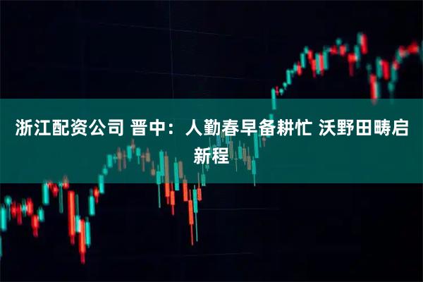 浙江配资公司 晋中：人勤春早备耕忙 沃野田畴启新程