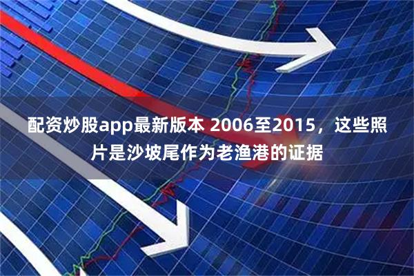 配资炒股app最新版本 2006至2015，这些照片是沙坡尾作为老渔港的证据