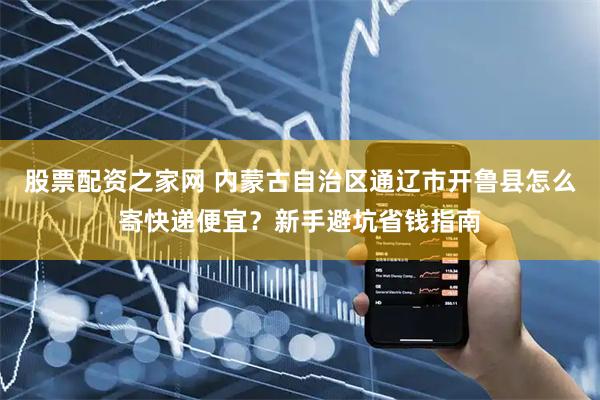 股票配资之家网 内蒙古自治区通辽市开鲁县怎么寄快递便宜？新手避坑省钱指南