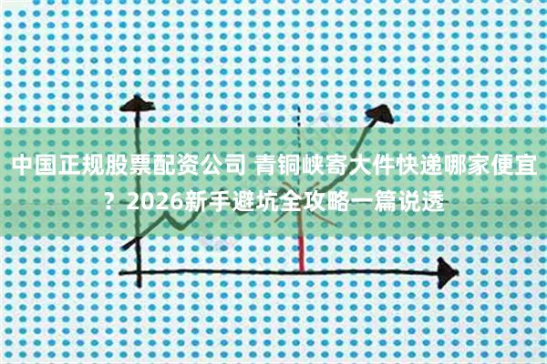 中国正规股票配资公司 青铜峡寄大件快递哪家便宜？2026新手避坑全攻略一篇说透