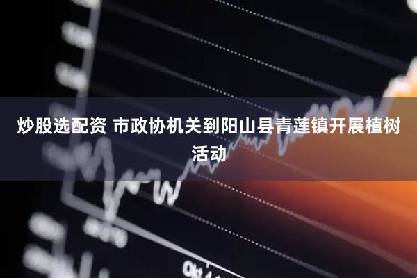 炒股选配资 市政协机关到阳山县青莲镇开展植树活动