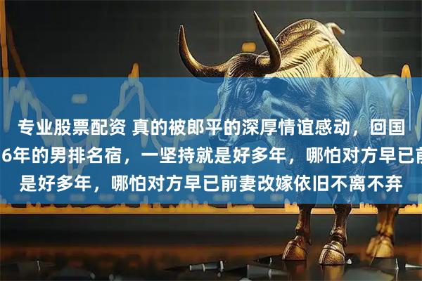 专业股票配资 真的被郎平的深厚情谊感动，回国特地去上海看望瘫痪16年的男排名宿，一坚持就是好多年，哪怕对方早已前妻改嫁依旧不离不弃