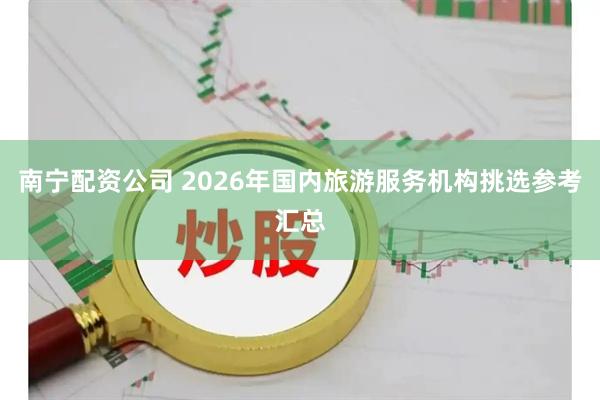 南宁配资公司 2026年国内旅游服务机构挑选参考汇总
